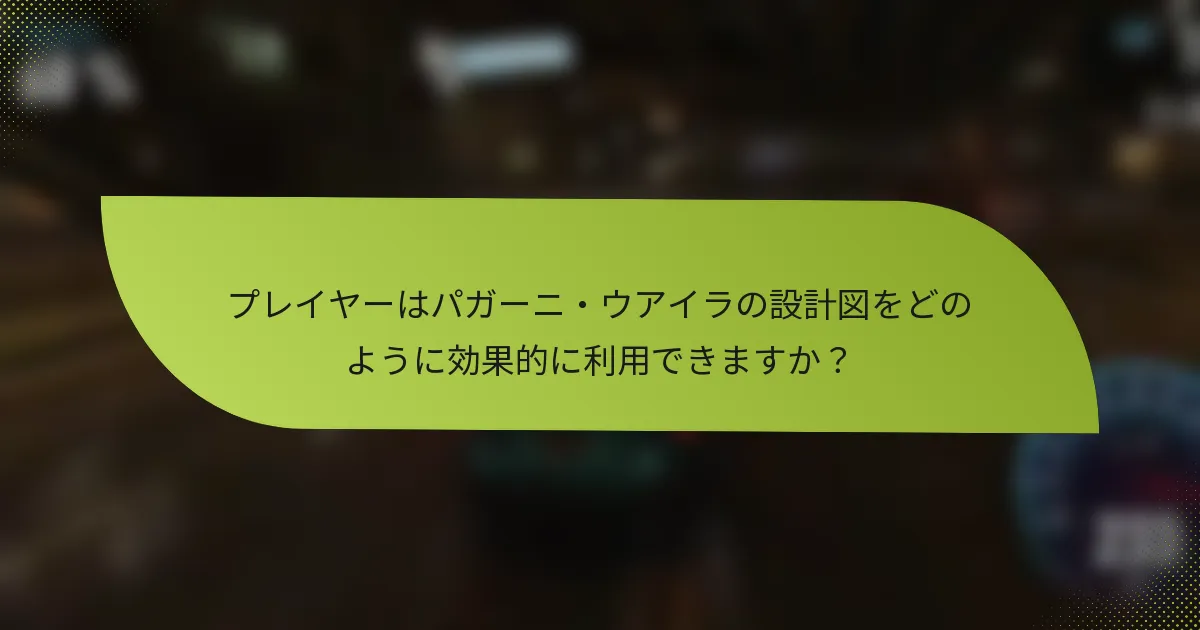 プレイヤーはパガーニ・ウアイラの設計図をどのように効果的に利用できますか？